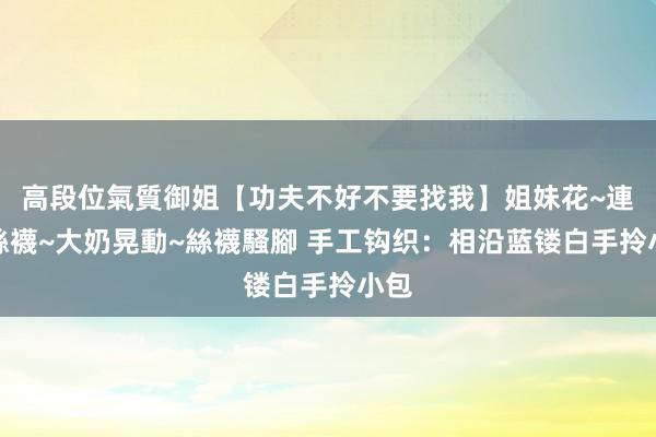 高段位氣質御姐【功夫不好不要找我】姐妹花~連體絲襪~大奶晃動~絲襪騷腳 手工钩织：相沿蓝镂白手拎小包