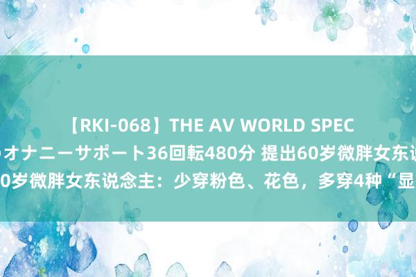 【RKI-068】THE AV WORLD SPECIAL あなただけに 最高のオナニーサポート36回転480分 提出60岁微胖女东说念主：少穿粉色、花色，多穿4种“显瘦色”更减龄