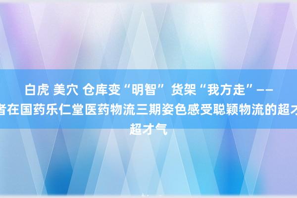 白虎 美穴 仓库变“明智” 货架“我方走”——记者在国药乐仁堂医药物流三期姿色感受聪颖物流的超才气