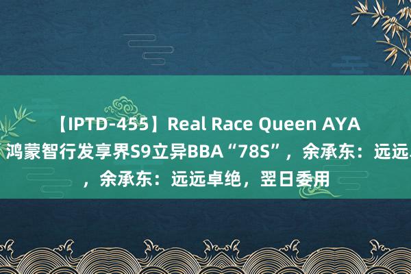 【IPTD-455】Real Race Queen AYA 39.98万起售，鸿蒙智行发享界S9立异BBA“78S”，余承东：远远卓绝，翌日委用