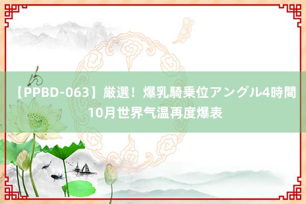 【PPBD-063】厳選！爆乳騎乗位アングル4時間 10月世界气温再度爆表