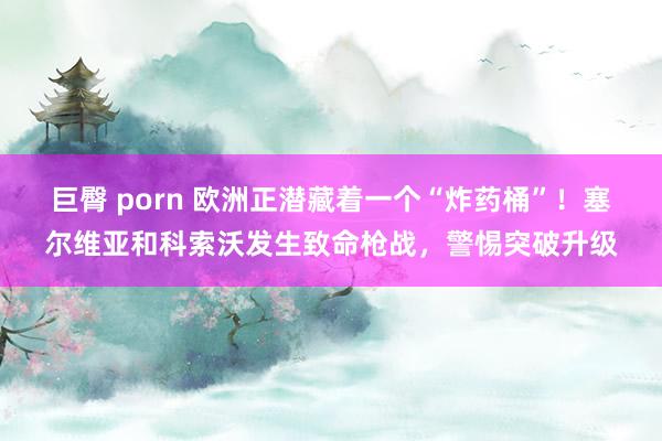 巨臀 porn 欧洲正潜藏着一个“炸药桶”！塞尔维亚和科索沃发生致命枪战，警惕突破升级