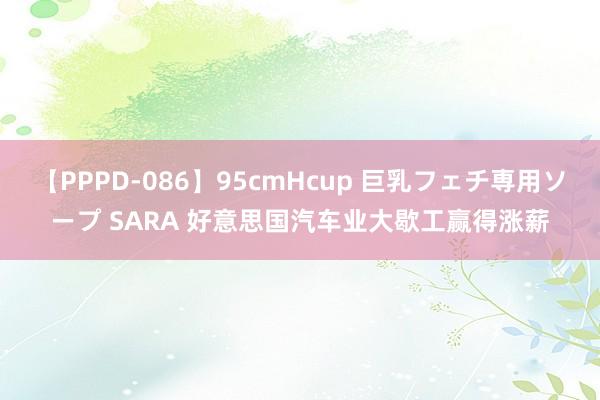 【PPPD-086】95cmHcup 巨乳フェチ専用ソープ SARA 好意思国汽车业大歇工赢得涨薪