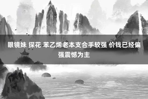 眼镜妹 探花 苯乙烯老本支合手较强 价钱已经偏强震憾为主