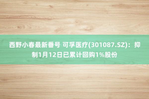 西野小春最新番号 可孚医疗(301087.SZ)：抑制1月12日已累计回购1%股份