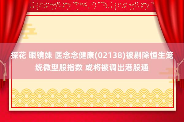 探花 眼镜妹 医念念健康(02138)被剔除恒生笼统微型股指数 或将被调出港股通