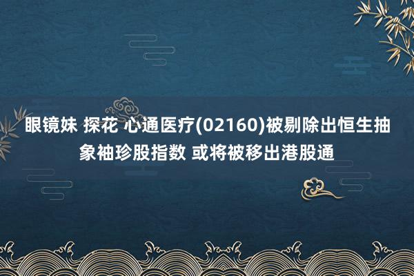 眼镜妹 探花 心通医疗(02160)被剔除出恒生抽象袖珍股指数 或将被移出港股通