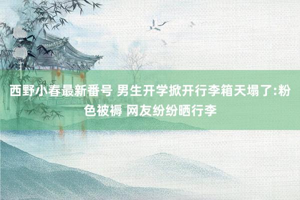 西野小春最新番号 男生开学掀开行李箱天塌了:粉色被褥 网友纷纷晒行李