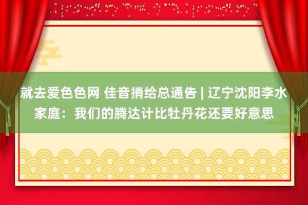 就去爱色色网 佳音捎给总通告 | 辽宁沈阳李水家庭：我们的腾达计比牡丹花还要好意思