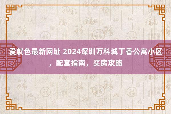 爱就色最新网址 2024深圳万科城丁香公寓小区，配套指南，买房攻略