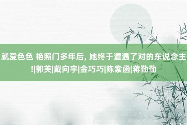 就爱色色 艳照门多年后， 她终于遭遇了对的东说念主!|郭芙|戴向宇|金巧巧|陈紫函|蒋勤勤