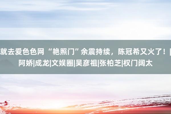 就去爱色色网 “艳照门”余震持续，陈冠希又火了！|阿娇|成龙|文娱圈|吴彦祖|张柏芝|权门阔太