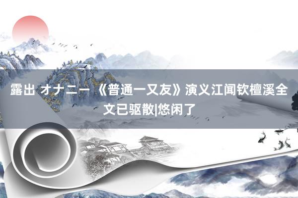 露出 オナニー 《普通一又友》演义江闻钦檀溪全文已驱散|悠闲了