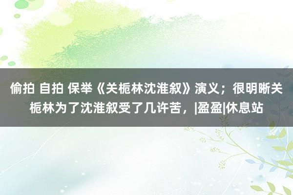 偷拍 自拍 保举《关栀林沈淮叙》演义；很明晰关栀林为了沈淮叙受了几许苦，|盈盈|休息站