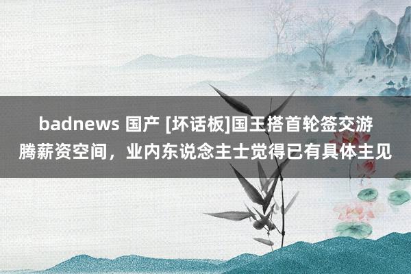 badnews 国产 [坏话板]国王搭首轮签交游腾薪资空间，业内东说念主士觉得已有具体主见