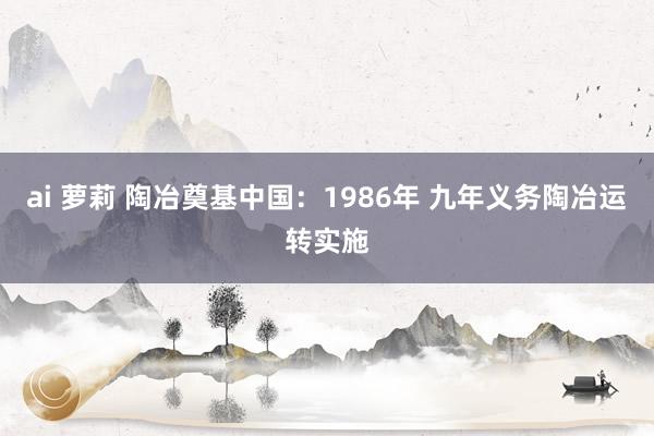 ai 萝莉 陶冶奠基中国：1986年 九年义务陶冶运转实施