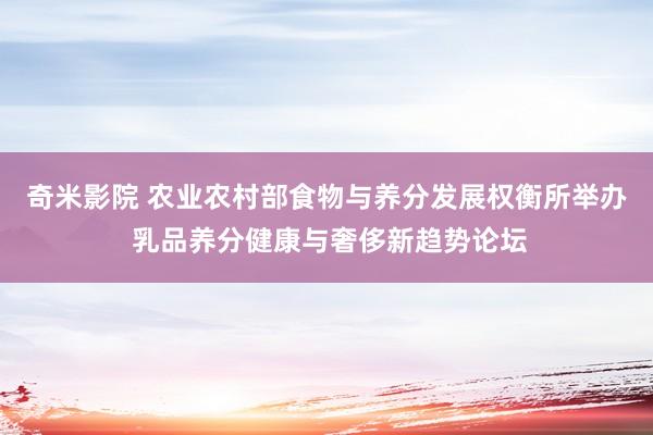 奇米影院 农业农村部食物与养分发展权衡所举办 乳品养分健康与奢侈新趋势论坛