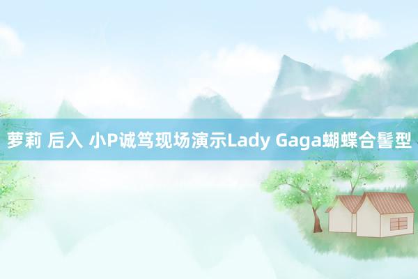 萝莉 后入 小P诚笃现场演示Lady Gaga蝴蝶合髻型