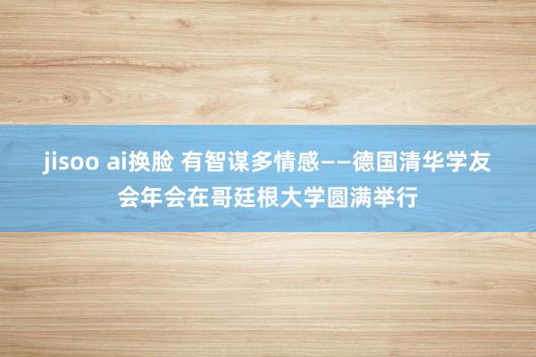 jisoo ai换脸 有智谋多情感——德国清华学友会年会在哥廷根大学圆满举行