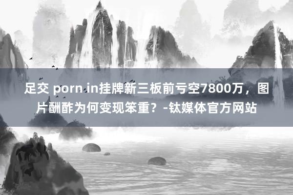 足交 porn in挂牌新三板前亏空7800万，图片酬酢为何变现笨重？-钛媒体官方网站