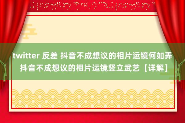 twitter 反差 抖音不成想议的相片运镜何如弄 抖音不成想议的相片运镜竖立武艺【详解】