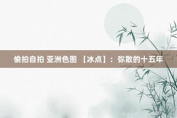 偷拍自拍 亚洲色图 【冰点】：弥散的十五年