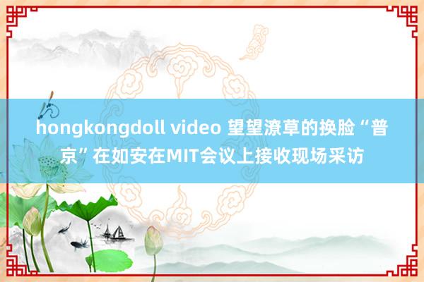 hongkongdoll video 望望潦草的换脸“普京”在如安在MIT会议上接收现场采访