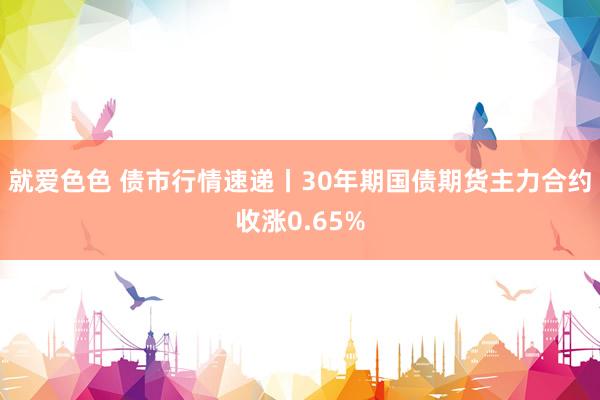 就爱色色 债市行情速递丨30年期国债期货主力合约收涨0.65%